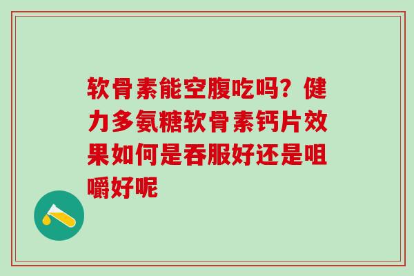 软骨素能空腹吃吗?健力多氨糖软骨素钙片效果如何是吞服好还是咀嚼好呢 软骨素能空腹吃吗?健力多氨糖软骨素钙片效果如何是吞服好还是咀嚼好呢