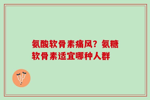 氨酸软骨素痛风？氨糖软骨素适宜哪种人群