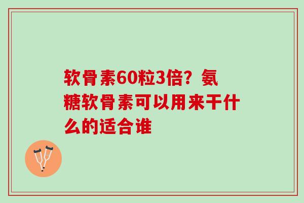 软骨素60粒3倍？氨糖软骨素可以用来干什么的适合谁
