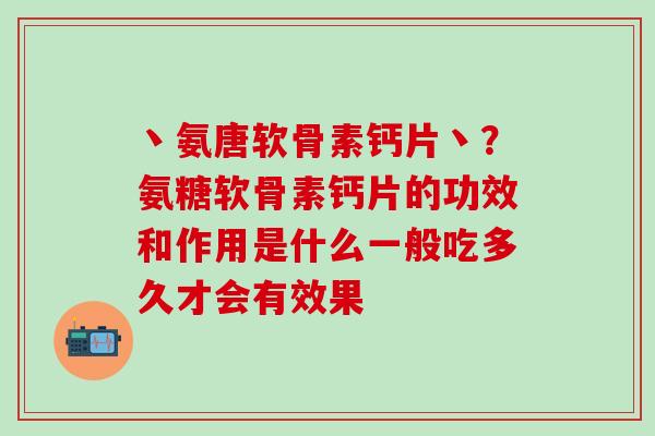 丶氨唐软骨素钙片丶？氨糖软骨素钙片的功效和作用是什么一般吃多久才会有效果
