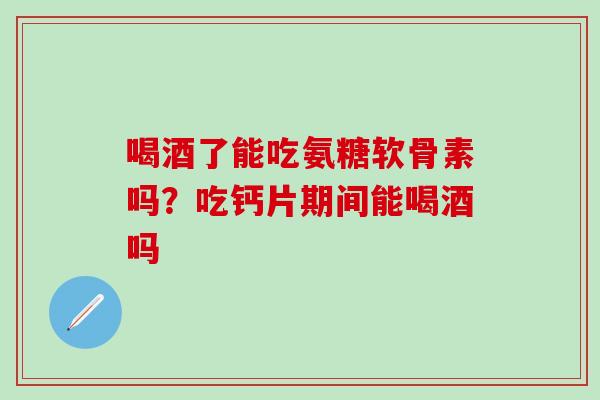 喝酒了能吃氨糖软骨素吗？吃钙片期间能喝酒吗