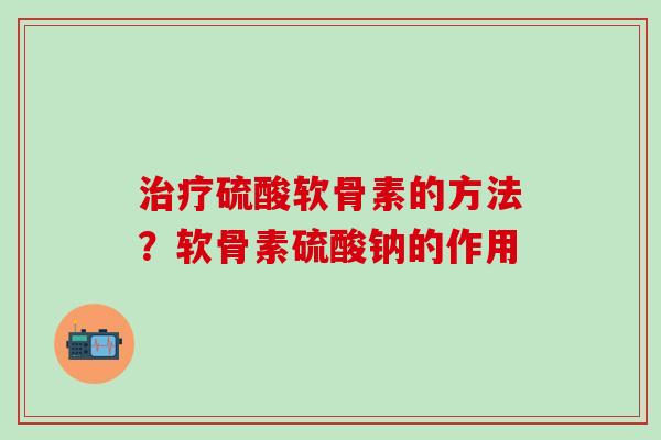 治疗硫酸软骨素的方法？软骨素硫酸钠的作用