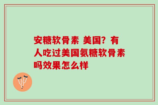 安糖软骨素 美国？有人吃过美国氨糖软骨素吗效果怎么样