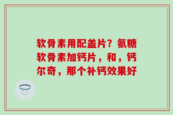 软骨素用配盖片？氨糖软骨素加钙片，和，钙尔奇，那个补钙效果好