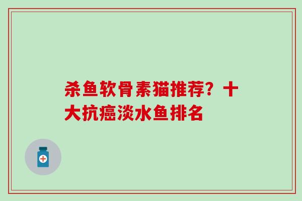 杀鱼软骨素猫推荐？十大抗癌淡水鱼排名