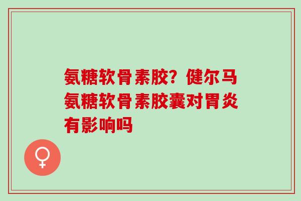 氨糖软骨素胶？健尔马氨糖软骨素胶囊对胃炎有影响吗