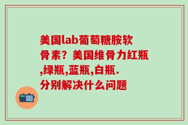 美国lab葡萄糖胺软骨素？美国维骨力红瓶,绿瓶,蓝瓶,白瓶.分别解决什么问题