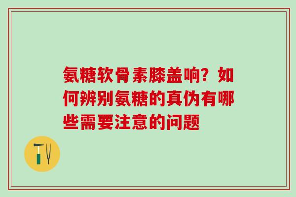 氨糖软骨素膝盖响？如何辨别氨糖的真伪有哪些需要注意的问题
