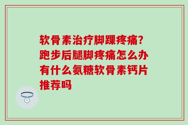 软骨素治疗脚踝疼痛？跑步后腿脚疼痛怎么办有什么氨糖软骨素钙片推荐吗