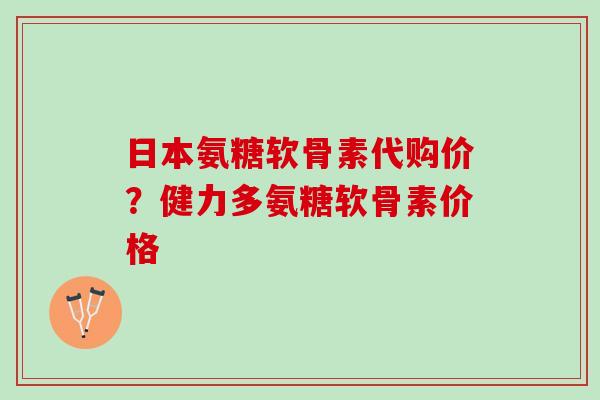 日本氨糖软骨素代购价？健力多氨糖软骨素价格