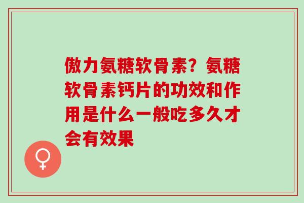 傲力氨糖软骨素？氨糖软骨素钙片的功效和作用是什么一般吃多久才会有效果
