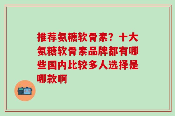 推荐氨糖软骨素？十大氨糖软骨素品牌都有哪些国内比较多人选择是哪款啊
