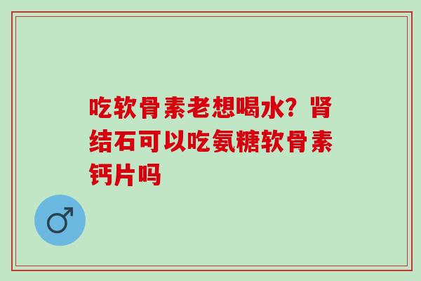 吃软骨素老想喝水？肾结石可以吃氨糖软骨素钙片吗