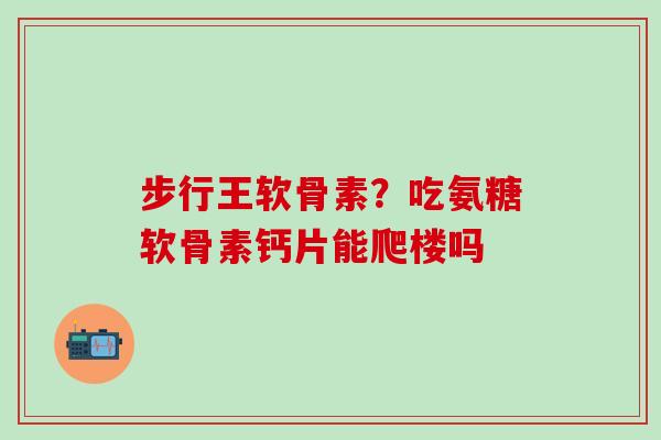 步行王软骨素？吃氨糖软骨素钙片能爬楼吗