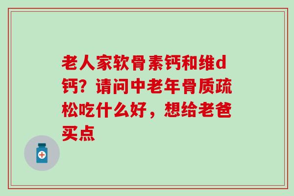 老人家软骨素钙和维d钙？请问中老年骨质疏松吃什么好，想给老爸买点