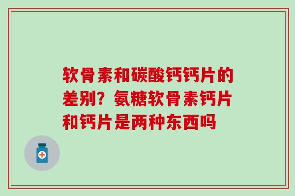 软骨素和碳酸钙钙片的差别？氨糖软骨素钙片和钙片是两种东西吗