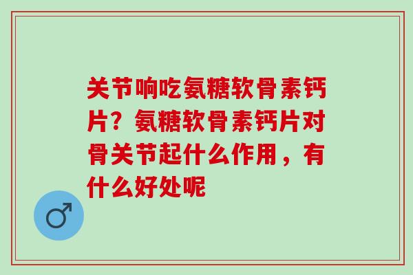 关节响吃氨糖软骨素钙片？氨糖软骨素钙片对骨关节起什么作用，有什么好处呢