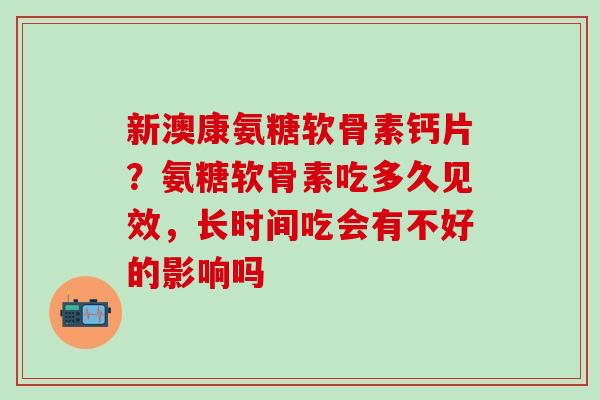 新澳康氨糖软骨素钙片?氨糖软骨素吃多久见效,长时间吃会有不好的影响吗 新澳康氨糖软骨素钙片?氨糖软骨素吃多久见效,长时间吃会有不好的影响吗