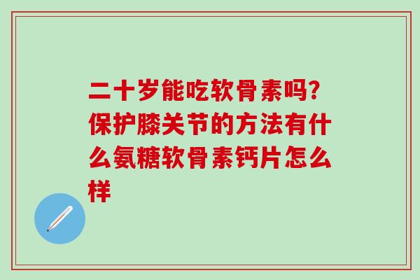 二十岁能吃软骨素吗？保护膝关节的方法有什么氨糖软骨素钙片怎么样
