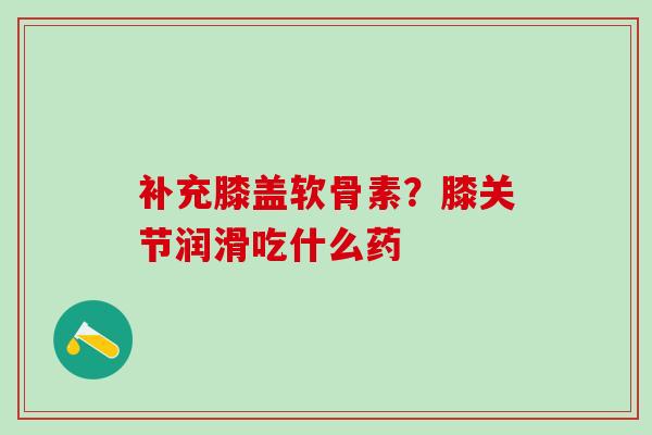 补充膝盖软骨素？膝关节润滑吃什么药