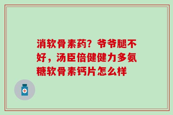 消软骨素药？爷爷腿不好，汤臣倍健健力多氨糖软骨素钙片怎么样