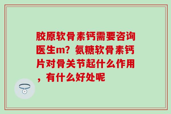胶原软骨素钙需要咨询医生m?氨糖软骨素钙片对骨关节起什么作用,有什么好处呢 胶原软骨素钙需要咨询医生m?氨糖软骨素钙片对骨关节起什么作用,有什么好处呢