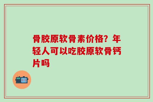 骨胶原软骨素价格？年轻人可以吃胶原软骨钙片吗