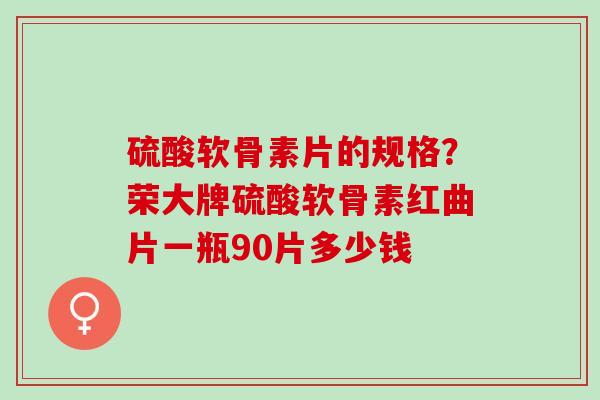 硫酸软骨素片的规格？荣大牌硫酸软骨素红曲片一瓶90片多少钱