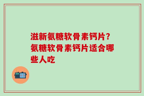 滋新氨糖软骨素钙片？氨糖软骨素钙片适合哪些人吃