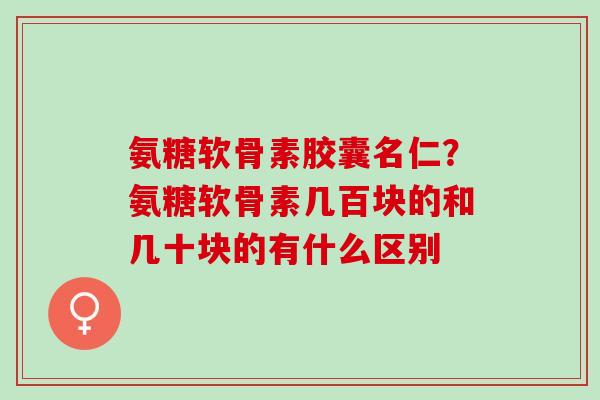 氨糖软骨素胶囊名仁？氨糖软骨素几百块的和几十块的有什么区别