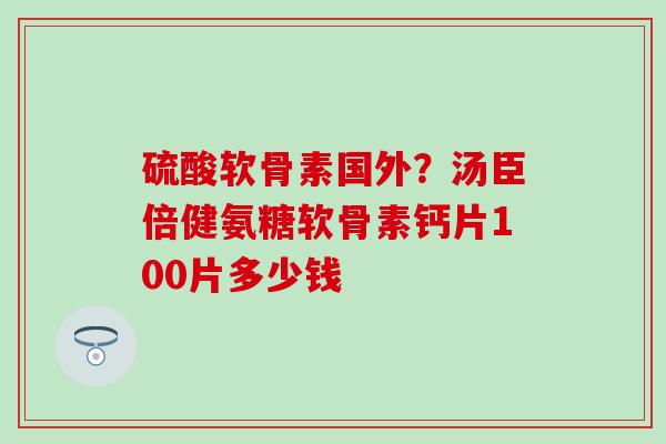 硫酸软骨素国外？汤臣倍健氨糖软骨素钙片100片多少钱