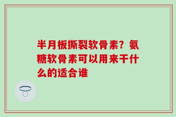 撕裂软骨素？氨糖软骨素可以用来干什么的适合谁