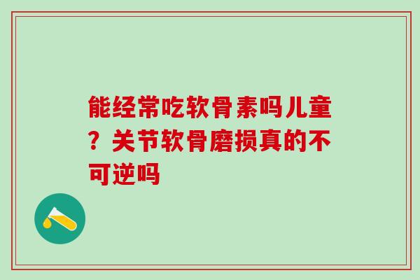 能经常吃软骨素吗儿童？关节软骨磨损真的不可逆吗