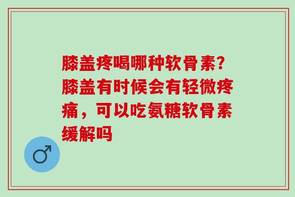 膝盖疼喝哪种软骨素？膝盖有时候会有轻微疼痛，可以吃氨糖软骨素缓解吗