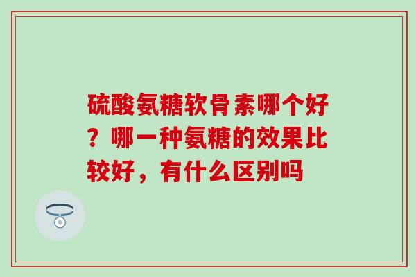 硫酸氨糖软骨素哪个好？哪一种氨糖的效果比较好，有什么区别吗