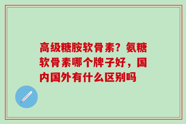 高级糖胺软骨素？氨糖软骨素哪个牌子好，国内国外有什么区别吗