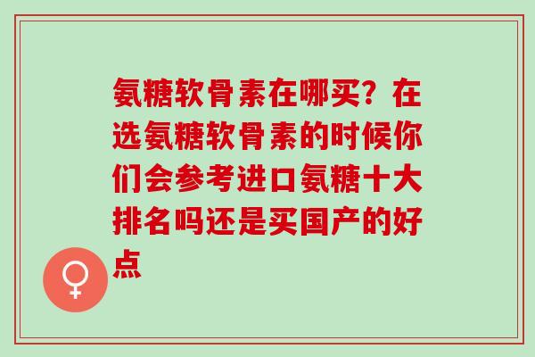 氨糖软骨素在哪买？在选氨糖软骨素的时候你们会参考进口氨糖十大排名吗还是买国产的好点