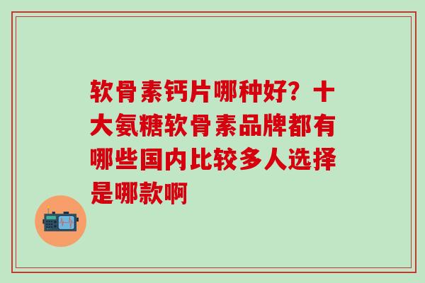 软骨素钙片哪种好？十大氨糖软骨素品牌都有哪些国内比较多人选择是哪款啊