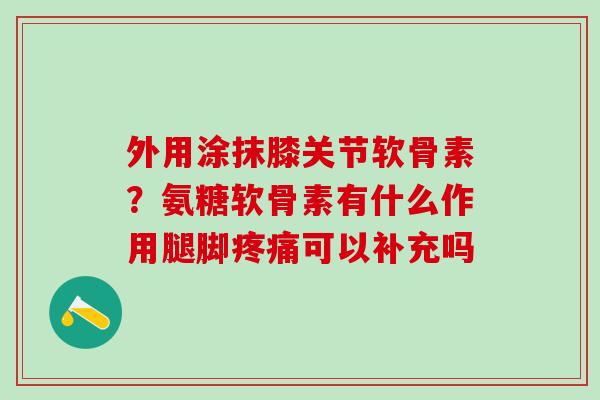 外用涂抹膝关节软骨素？氨糖软骨素有什么作用腿脚疼痛可以补充吗
