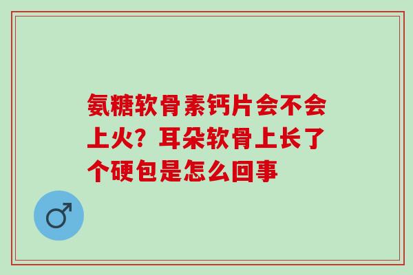 氨糖软骨素钙片会不会上火？耳朵软骨上长了个硬包是怎么回事