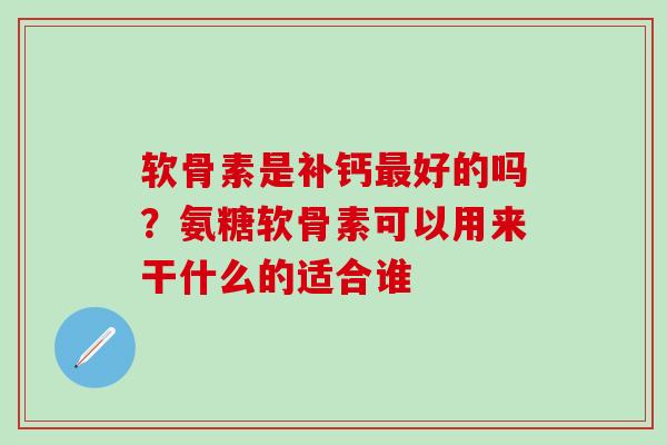 软骨素是补钙最好的吗？氨糖软骨素可以用来干什么的适合谁