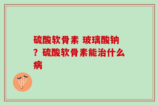 硫酸软骨素 玻璃酸钠？硫酸软骨素能治什么病