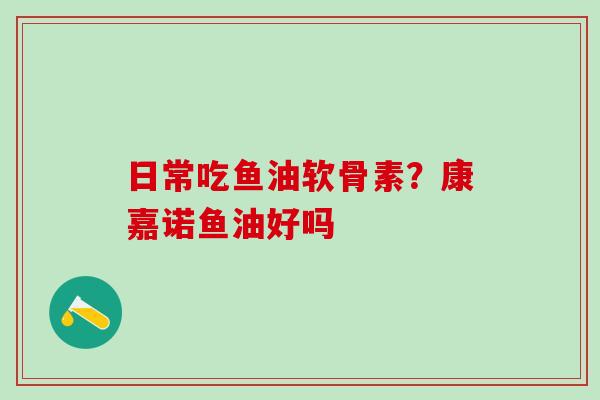 日常吃鱼油软骨素？康嘉诺鱼油好吗