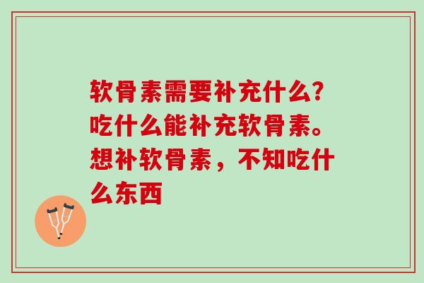 软骨素需要补充什么？吃什么能补充软骨素。想补软骨素，不知吃什么东西