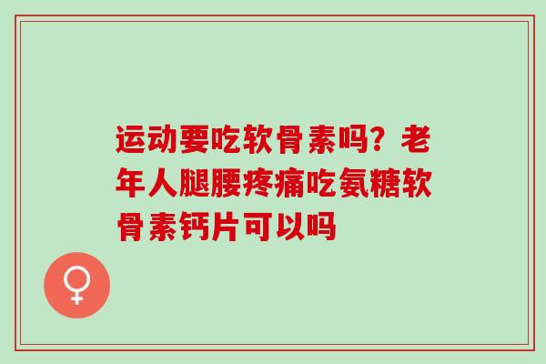 运动要吃软骨素吗？老年人腿腰疼痛吃氨糖软骨素钙片可以吗
