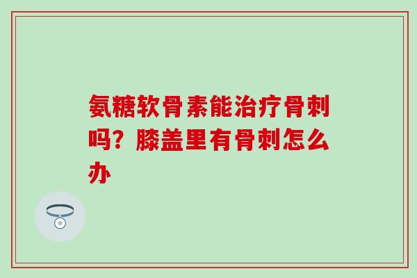 氨糖软骨素能治疗骨刺吗？膝盖里有骨刺怎么办