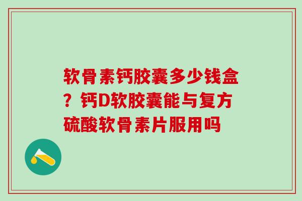 软骨素钙胶囊多少钱盒？钙D软胶囊能与复方硫酸软骨素片服用吗