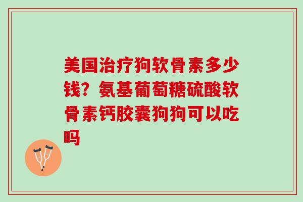 美国治疗狗软骨素多少钱？氨基葡萄糖硫酸软骨素钙胶囊狗狗可以吃吗