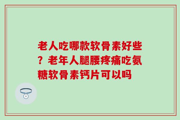 老人吃哪款软骨素好些？老年人腿腰疼痛吃氨糖软骨素钙片可以吗
