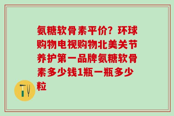氨糖软骨素平价？环球购物电视购物北美关节养护第一品牌氨糖软骨素多少钱1瓶一瓶多少粒